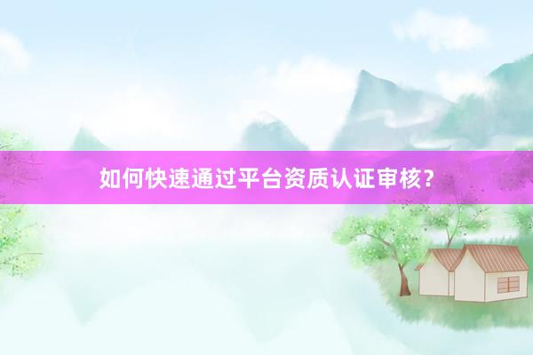 如何快速通过平台资质认证审核？