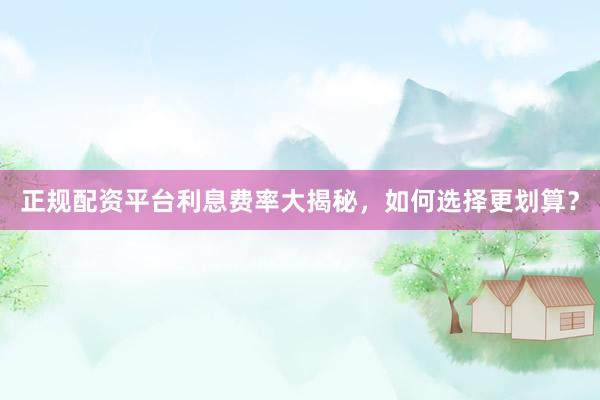 正规配资平台利息费率大揭秘，如何选择更划算？