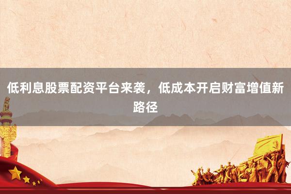 低利息股票配资平台来袭，低成本开启财富增值新路径