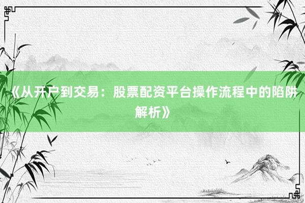 《从开户到交易：股票配资平台操作流程中的陷阱解析》